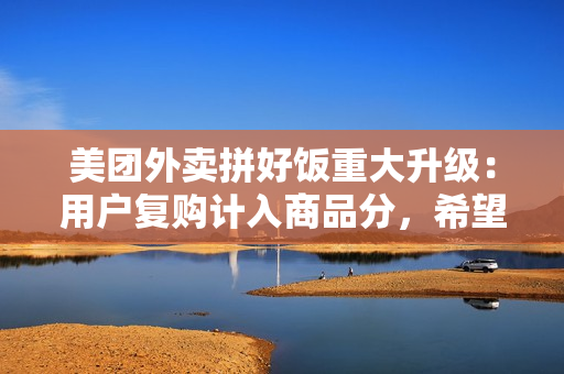 美团外卖拼好饭重大升级：用户复购计入商品分，希望摆脱低价内卷困局