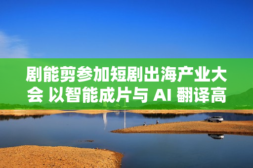 剧能剪参加短剧出海产业大会 以智能成片与 AI 翻译高效赋能短剧出海