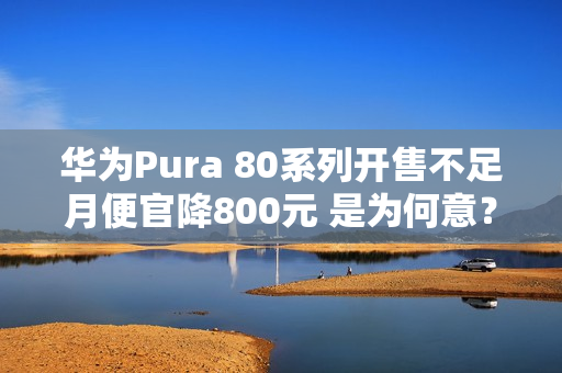 华为Pura 80系列开售不足月便官降800元 是为何意？