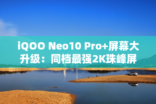 iQOO Neo10 Pro+屏幕大升级：同档最强2K珠峰屏惊艳登场！