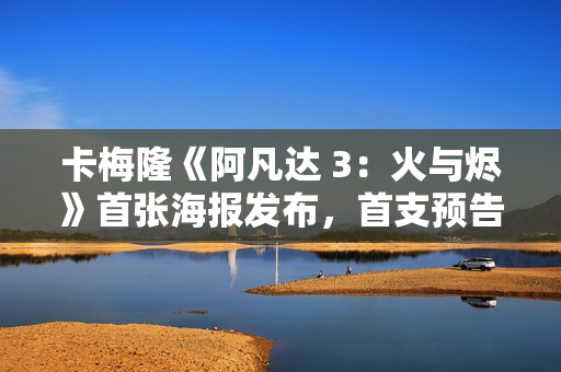 卡梅隆《阿凡达 3：火与烬》首张海报发布，首支预告片已泄露