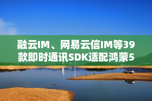 融云IM、网易云信IM等39款即时通讯SDK适配鸿蒙5  社交协作更高效