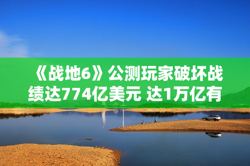 《战地6》公测玩家破坏战绩达774亿美元 达1万亿有皮肤