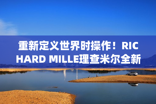 重新定义世界时操作！RICHARD MILLE理查米尔全新RM 63-02腕表登场(重新定义世界时间的句子)