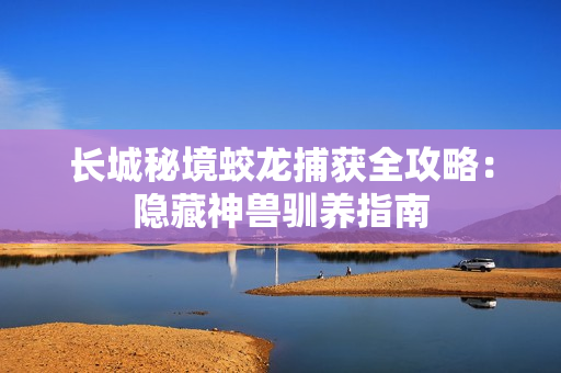 长城秘境蛟龙捕获全攻略：隐藏神兽驯养指南