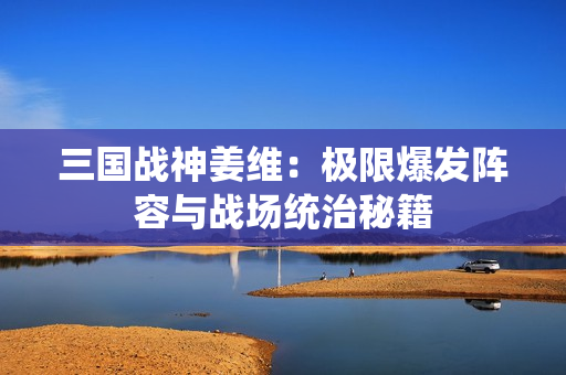 三国战神姜维：极限爆发阵容与战场统治秘籍