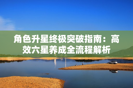 角色升星终极突破指南：高效六星养成全流程解析