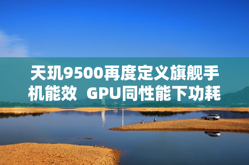 天玑9500再度定义旗舰手机能效  GPU同性能下功耗接近腰斩！