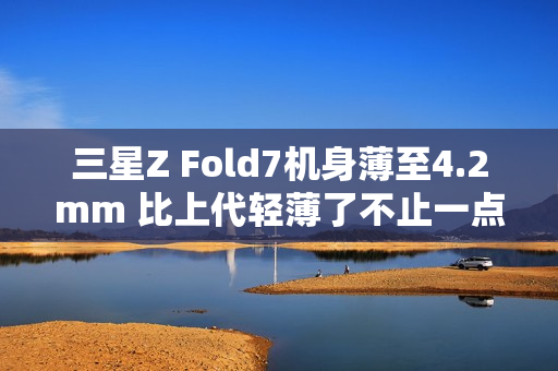 三星Z Fold7机身薄至4.2mm 比上代轻薄了不止一点