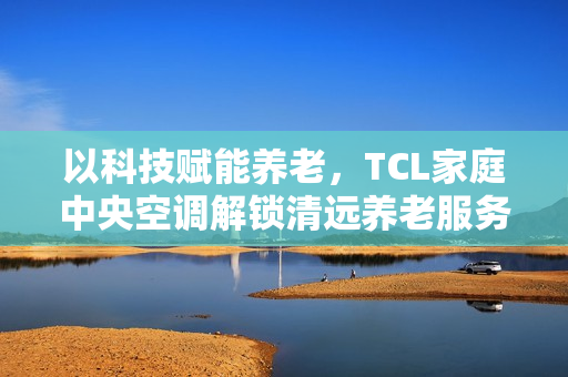 以科技赋能养老，TCL家庭中央空调解锁清远养老服务中心舒适新体验