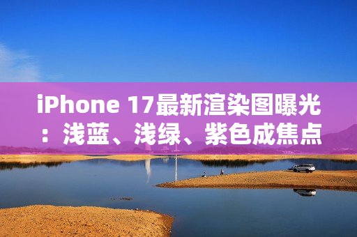 iPhone 17最新渲染图曝光：浅蓝、浅绿、紫色成焦点