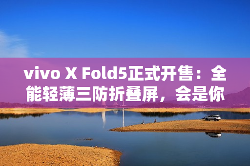 vivo X Fold5正式开售：全能轻薄三防折叠屏，会是你的“理想型”吗？