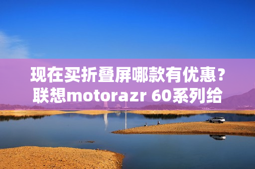 现在买折叠屏哪款有优惠？联想motorazr 60系列给出最优解