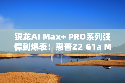 锐龙AI Max+ PRO系列强悍到爆表！惠普Z2 G1a Mini AI工作站来了