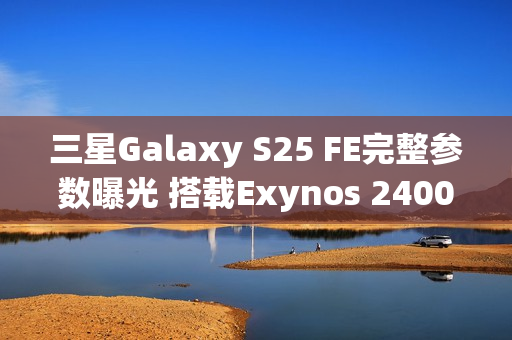 三星Galaxy S25 FE完整参数曝光 搭载Exynos 2400心片