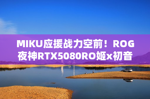 MIKU应援战力空前！ROG夜神RTX5080RO姬x初音未来版显卡