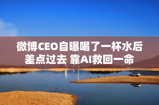 微博CEO自曝喝了一杯水后差点过去 靠AI救回一命