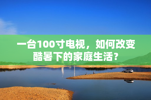 一台100寸电视，如何改变酷暑下的家庭生活？