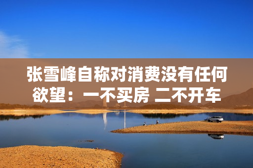 张雪峰自称对消费没有任何欲望：一不买房 二不开车