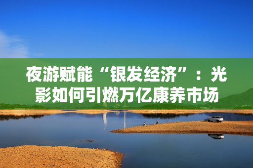 夜游赋能“银发经济”：光影如何引燃万亿康养市场