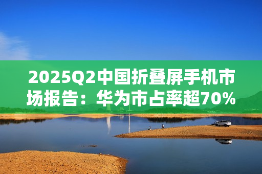 2025Q2中国折叠屏手机市场报告：华为市占率超70%，行业整体下滑14%