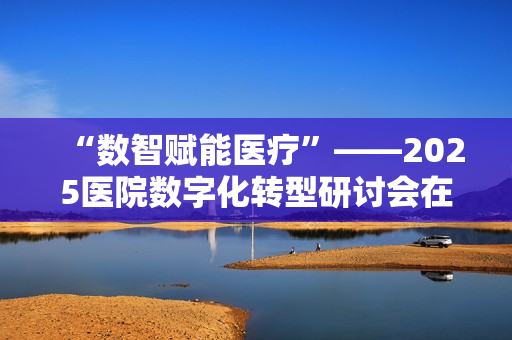 “数智赋能医疗”——2025医院数字化转型研讨会在毕节圆满落幕 “数智赋能医疗”——2025医院数字化转型研讨会在毕节圆满落幕