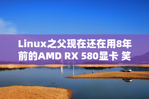 Linux之父现在还在用8年前的AMD RX 580显卡 笑称其确实有点“古老而无趣”