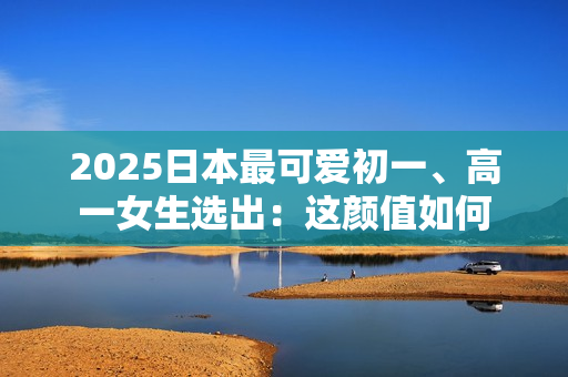2025日本最可爱初一、高一女生选出：这颜值如何