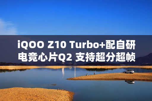 iQOO Z10 Turbo+配自研电竞心片Q2 支持超分超帧并发
