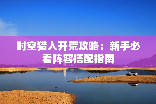 时空猎人开荒攻略：新手必看阵容搭配指南