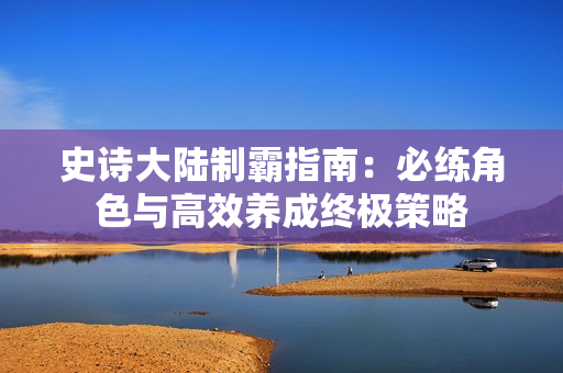 史诗大陆制霸指南：必练角色与高效养成终极策略