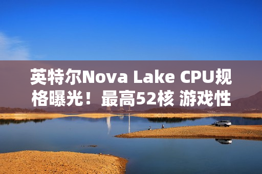 英特尔Nova Lake CPU规格曝光！最高52核 游戏性能涨45%