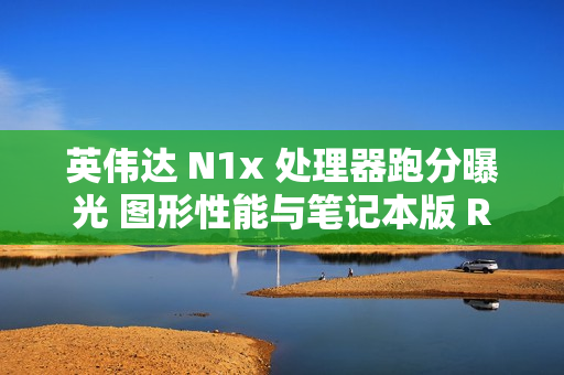 英伟达 N1x 处理器跑分曝光 图形性能与笔记本版 RTX 2050 相当