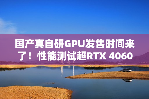 国产真自研GPU发售时间来了！性能测试超RTX 4060
