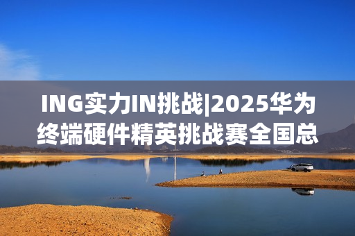 ING实力IN挑战|2025华为终端硬件精英挑战赛全国总决赛圆满落幕