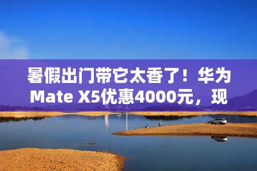 暑假出门带它太香了！华为Mate X5优惠4000元，现在入手正合适