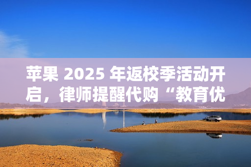 苹果 2025 年返校季活动开启，律师提醒代购“教育优惠产品”风险