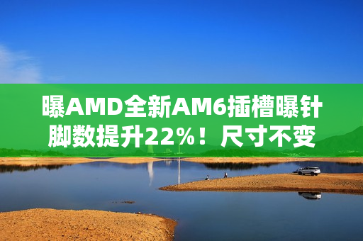 曝AMD全新AM6插槽曝针脚数提升22%!尺寸不变 曝AMD全新AM6插槽曝针脚数提升22%!尺寸不变