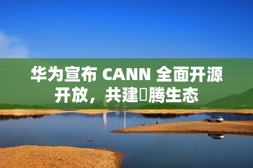 华为宣布 CANN 全面开源开放，共建昇腾生态