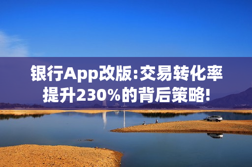 银行App改版:交易转化率提升230%的背后策略!