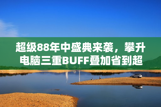 超级88年中盛典来袭，攀升电脑三重BUFF叠加省到超乎想象