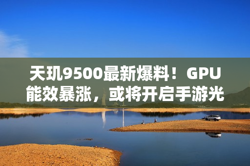 天玑9500最新爆料！GPU能效暴涨，或将开启手游光追百帧时代