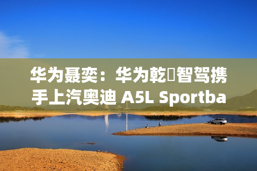 华为聂奕：华为乾崑智驾携手上汽奥迪 A5L Sportback  为用户带来极致体验
