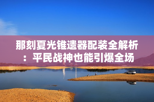 那刻夏光锥遗器配装全解析：平民战神也能引爆全场