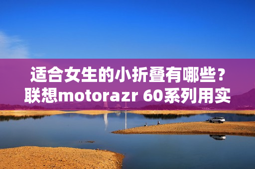 适合女生的小折叠有哪些？联想motorazr 60系列用实力给出答案