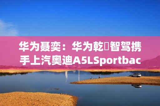 华为聂奕:华为乾崑智驾携手上汽奥迪A5LSportback,为用户带来极致体验 华为聂奕:华为乾崑智驾携手上汽奥迪A5LSportback,为用户带来极致体验