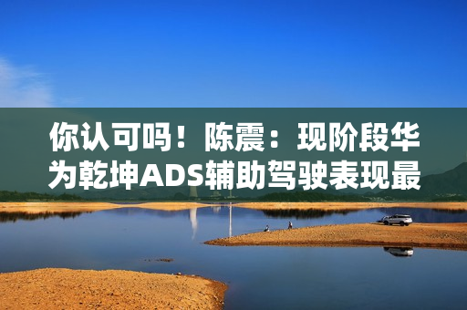 你认可吗！陈震：现阶段华为乾坤ADS辅助驾驶表现最好 没有之一