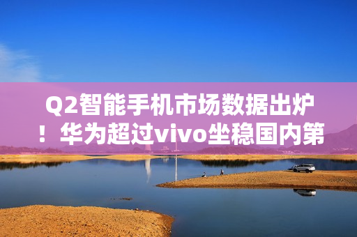 Q2智能手机市场数据出炉!华为超过vivo坐稳国内第一 Q2智能手机市场数据出炉!华为超过vivo坐稳国内第一