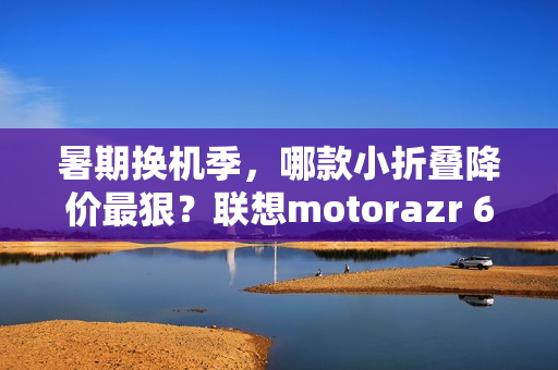 暑期换机季，哪款小折叠降价最狠？联想motorazr 60系列凭实力出圈