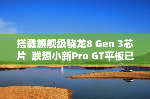 搭载旗舰级骁龙8 Gen 3芯片  联想小新Pro GT平板已开启预约！首发福利送不停